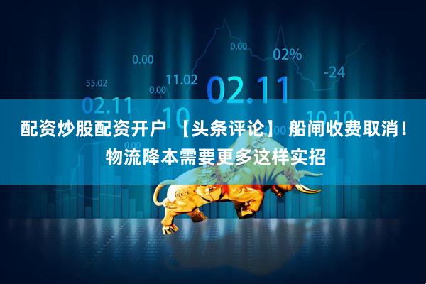 配资炒股配资开户 【头条评论】 船闸收费取消！ 物流降本需要更多这样实招