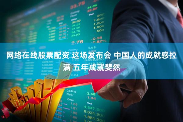 网络在线股票配资 这场发布会 中国人的成就感拉满 五年成就斐然
