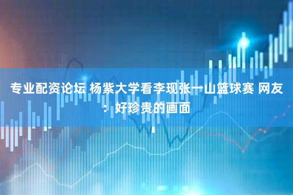专业配资论坛 杨紫大学看李现张一山篮球赛 网友：好珍贵的画面